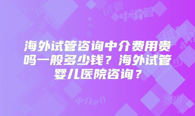 海外试管咨询中介费用贵吗一般多少钱？海外试管婴儿医院咨询？