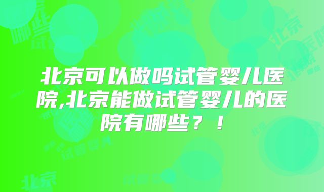 北京可以做吗试管婴儿医院,北京能做试管婴儿的医院有哪些？！