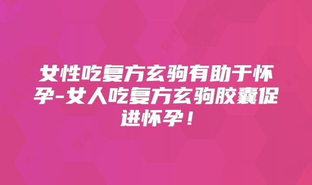 女性吃复方玄驹有助于怀孕-女人吃复方玄驹胶囊促进怀孕！