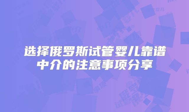 选择俄罗斯试管婴儿靠谱中介的注意事项分享