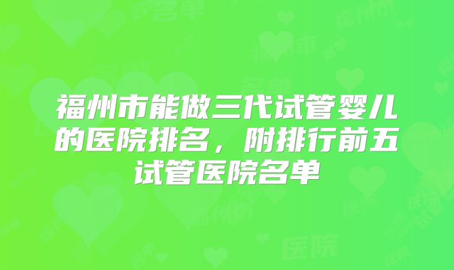福州市能做三代试管婴儿的医院排名，附排行前五试管医院名单