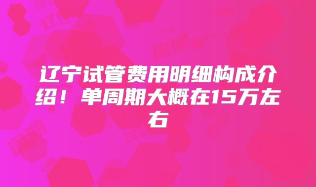 辽宁试管费用明细构成介绍!单周期大概在15万左右