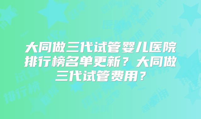 大同做三代试管婴儿医院排行榜名单更新？大同做三代试管费用？