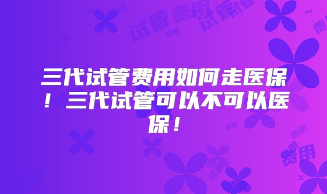 三代试管费用如何走医保！三代试管可以不可以医保！