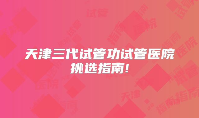 天津三代试管功试管医院挑选指南!