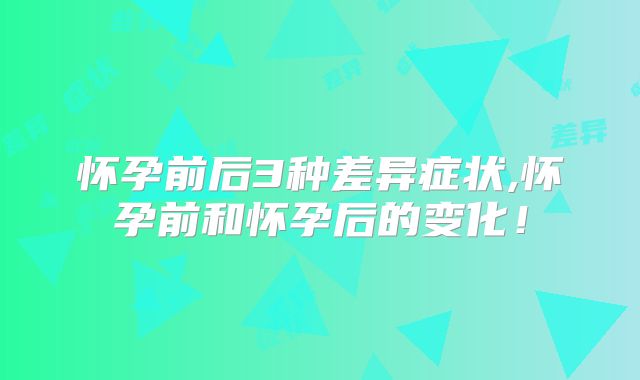 怀孕前后3种差异症状,怀孕前和怀孕后的变化！