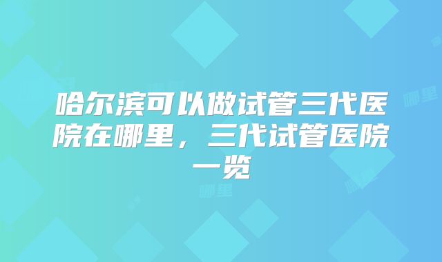 哈尔滨可以做试管三代医院在哪里,三代试管医院一览