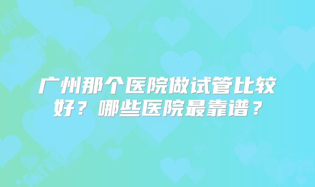 广州那个医院做试管比较好?哪些医院最靠谱?