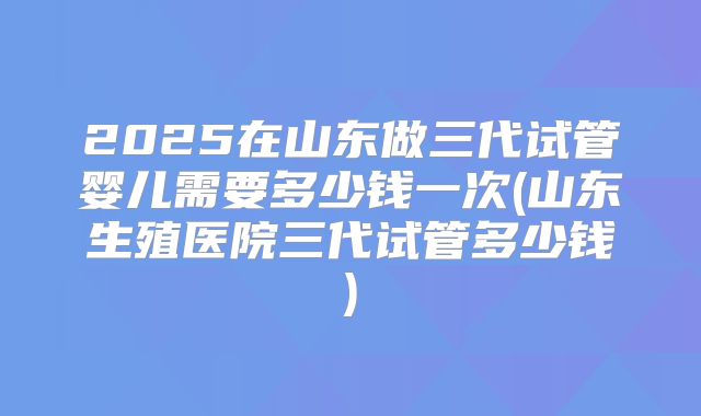 2025在山东做三代试管婴儿需要多少钱一次(山东生殖医院三代试管多少钱)
