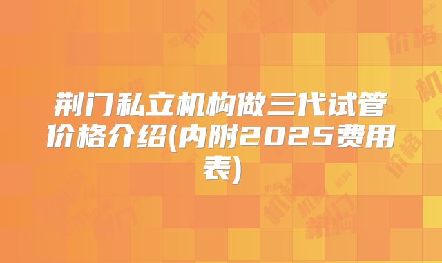 荆门私立机构做三代试管价格介绍(内附2025费用表)