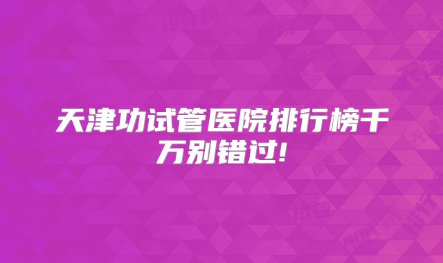 天津功试管医院排行榜千万别错过!