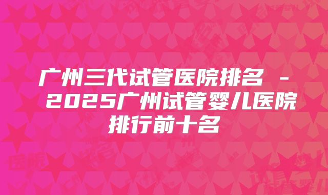 广州三代试管医院排名 - 2025广州试管婴儿医院排行前十名