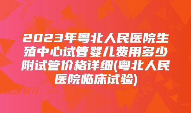 2023年粤北人民医院生殖中心试管婴儿费用多少附试管价格详细(粤北人民医院临床试验)