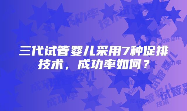 三代试管婴儿采用7种促排技术，成功率如何？