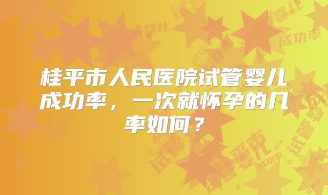 桂平市人民医院试管婴儿成功率，一次就怀孕的几率如何？