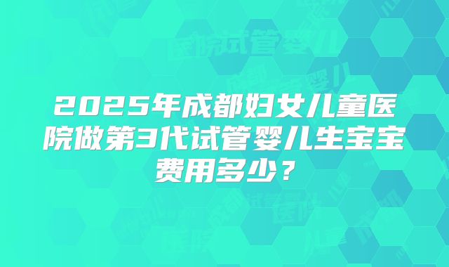 2025年成都妇女儿童医院做第3代试管婴儿生宝宝费用多少？