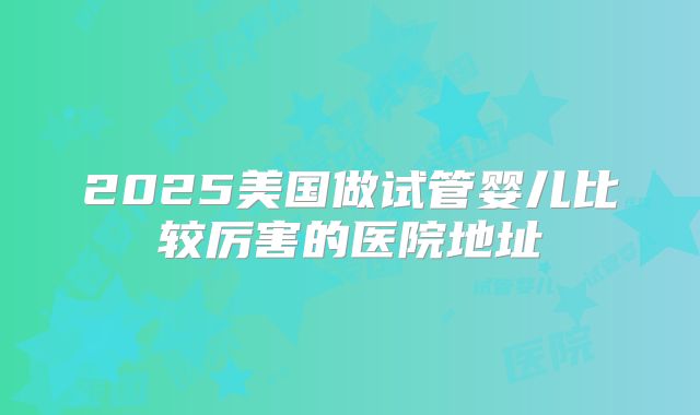 2025美国做试管婴儿比较厉害的医院地址