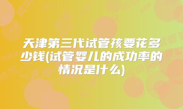 天津第三代试管孩要花多少钱(试管婴儿的成功率的情况是什么)