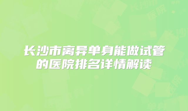 长沙市离异单身能做试管的医院排名详情解读