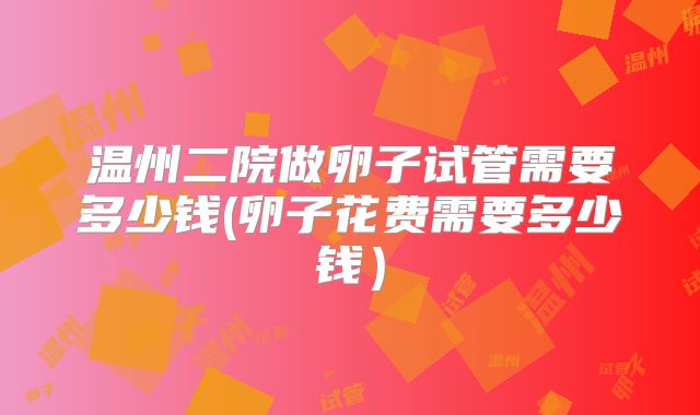 温州二院做卵子试管需要多少钱(卵子花费需要多少钱)