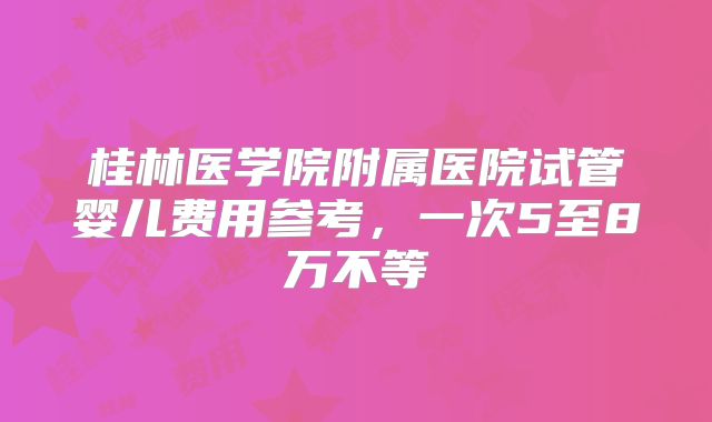 桂林医学院附属医院试管婴儿费用参考,一次5至8万不等