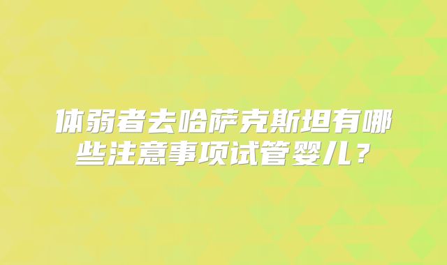 体弱者去哈萨克斯坦有哪些注意事项试管婴儿？