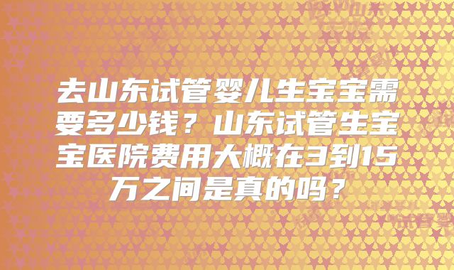 去山东试管婴儿生宝宝需要多少钱？山东试管生宝宝医院费用大概在3到15万之间是真的吗？