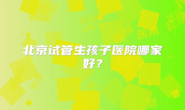 北京试管生孩子医院哪家好？