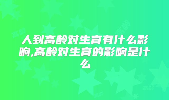 人到高龄对生育有什么影响,高龄对生育的影响是什么