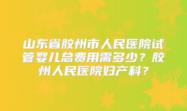 山东省胶州市人民医院试管婴儿总费用需多少?胶州人民医院妇产科?