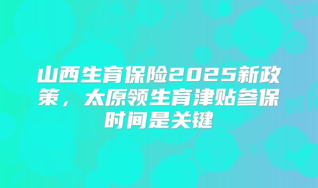 山西生育保险2025新政策，太原领生育津贴参保时间是关键