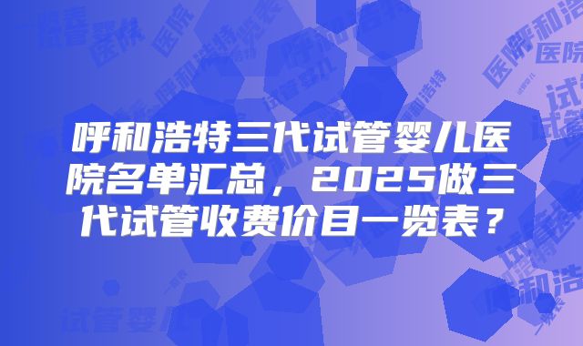 呼和浩特三代试管婴儿医院名单汇总，2025做三代试管收费价目一览表？