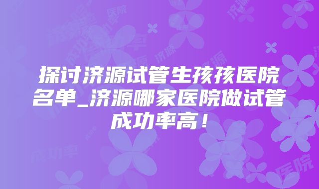 探讨济源试管生孩孩医院名单_济源哪家医院做试管成功率高!