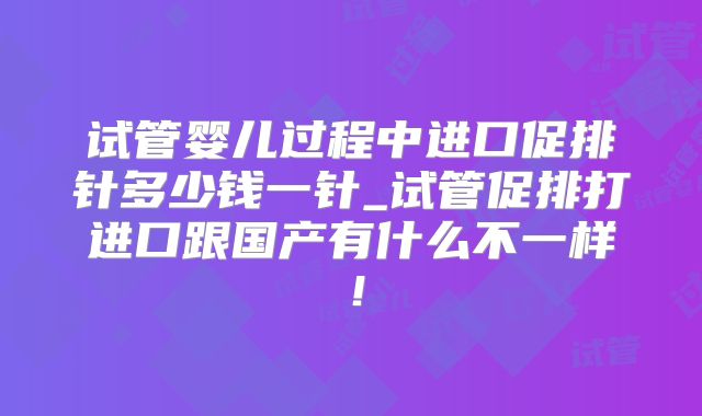 试管婴儿过程中进口促排针多少钱一针_试管促排打进口跟国产有什么不一样!