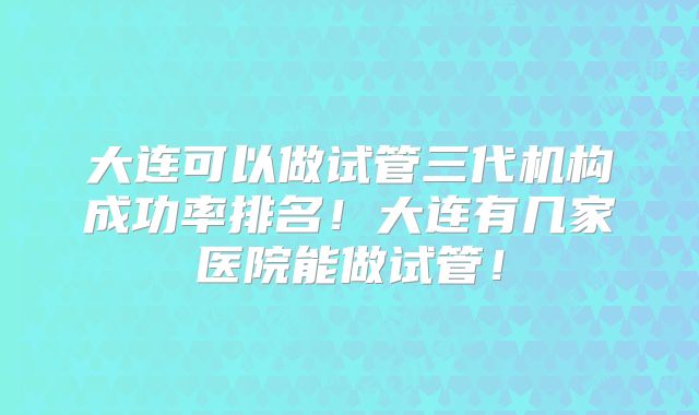 大连可以做试管三代机构成功率排名!大连有几家医院能做试管!