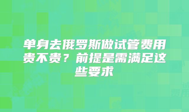 单身去俄罗斯做试管费用贵不贵？前提是需满足这些要求