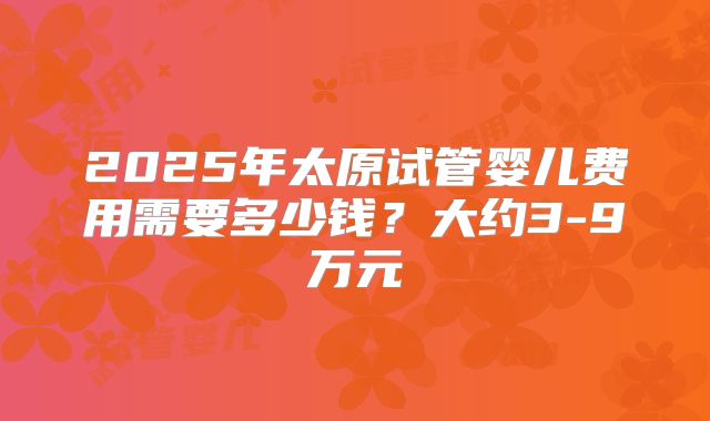 2025年太原试管婴儿费用需要多少钱？大约3-9万元