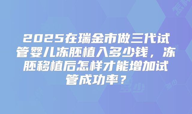 2025在瑞金市做三代试管婴儿冻胚植入多少钱，冻胚移植后怎样才能增加试管成功率？
