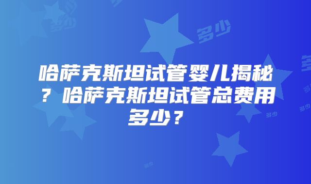 哈萨克斯坦试管婴儿揭秘？哈萨克斯坦试管总费用多少？