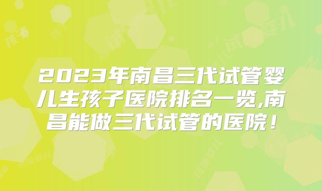 2023年南昌三代试管婴儿生孩子医院排名一览,南昌能做三代试管的医院!