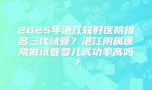2025年湛江较好医院排名三代试管？湛江附属医院做试管婴儿成功率高吗？
