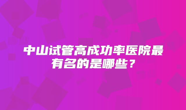 中山试管高成功率医院最有名的是哪些？