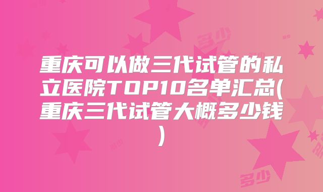 重庆可以做三代试管的私立医院TOP10名单汇总(重庆三代试管大概多少钱)