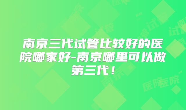 南京三代试管比较好的医院哪家好-南京哪里可以做第三代!
