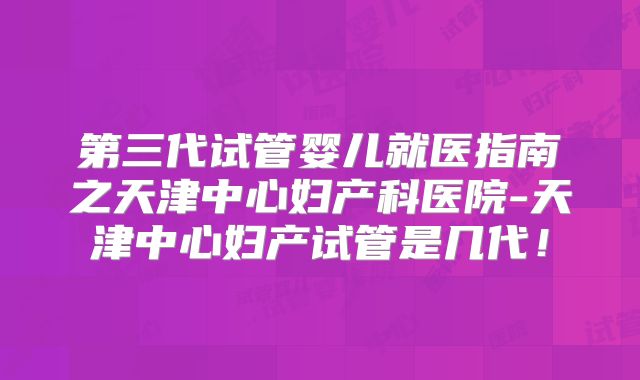 第三代试管婴儿就医指南之天津中心妇产科医院-天津中心妇产试管是几代！