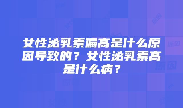 女性泌乳素偏高是什么原因导致的？女性泌乳素高是什么病？