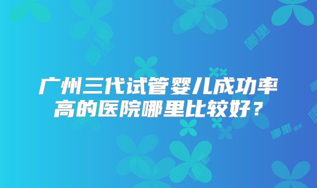 广州三代试管婴儿成功率高的医院哪里比较好？