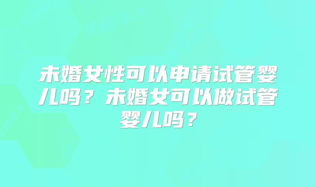 未婚女性可以申请试管婴儿吗？未婚女可以做试管婴儿吗？