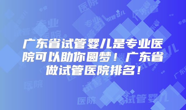 广东省试管婴儿是专业医院可以助你圆梦！广东省做试管医院排名！