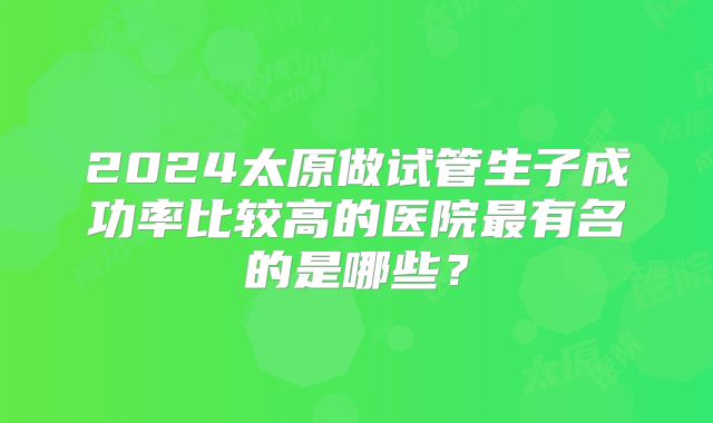 2024太原做试管生子成功率比较高的医院最有名的是哪些？